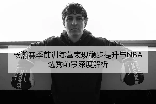 杨瀚森季前训练营表现稳步提升与NBA选秀前景深度解析