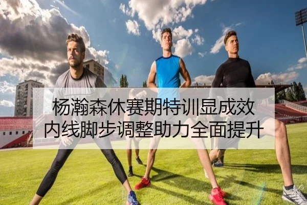 杨瀚森休赛期特训显成效 内线脚步调整助力全面提升